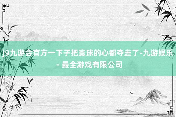 j9九游会官方一下子把寰球的心都夺走了-九游娱乐 - 最全游戏有限公司