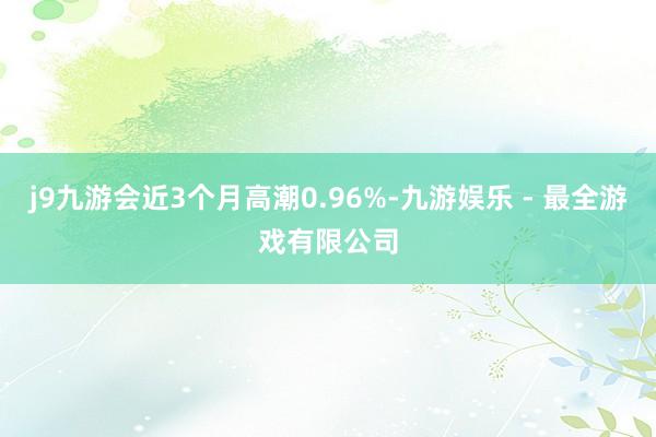 j9九游会近3个月高潮0.96%-九游娱乐 - 最全游戏有限公司