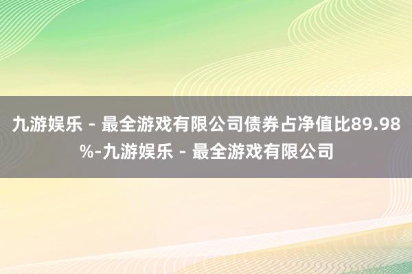 九游娱乐 - 最全游戏有限公司债券占净值比89.98%-九游娱乐 - 最全游戏有限公司