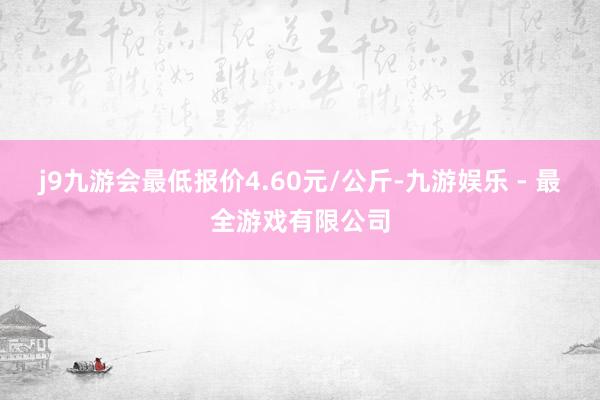 j9九游会最低报价4.60元/公斤-九游娱乐 - 最全游戏有限公司