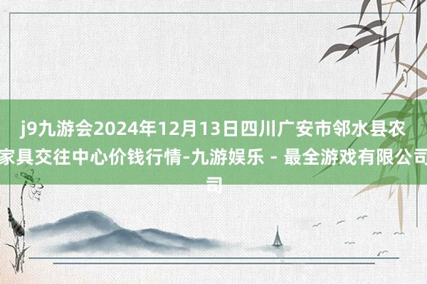 j9九游会2024年12月13日四川广安市邻水县农家具交往中心价钱行情-九游娱乐 - 最全游戏有限公司