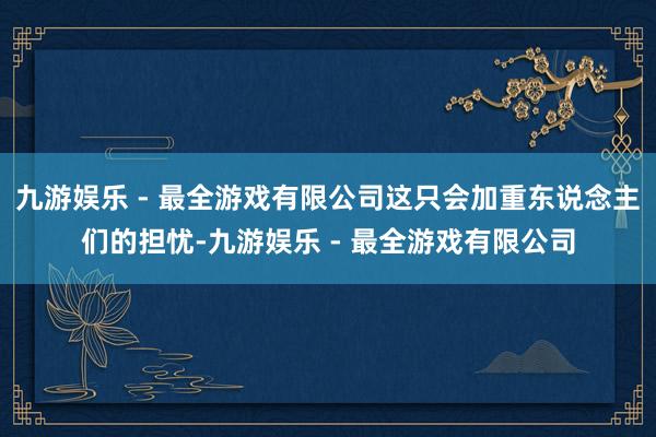 九游娱乐 - 最全游戏有限公司这只会加重东说念主们的担忧-九游娱乐 - 最全游戏有限公司