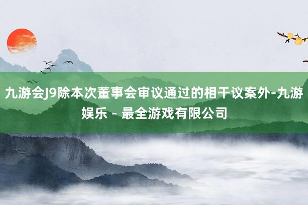 九游会J9除本次董事会审议通过的相干议案外-九游娱乐 - 最全游戏有限公司