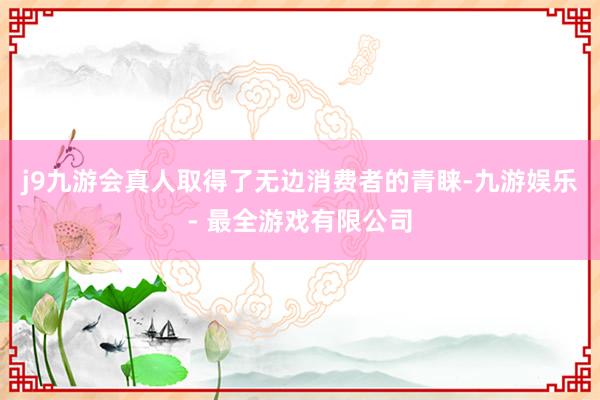 j9九游会真人取得了无边消费者的青睐-九游娱乐 - 最全游戏有限公司