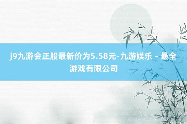 j9九游会正股最新价为5.58元-九游娱乐 - 最全游戏有限公司