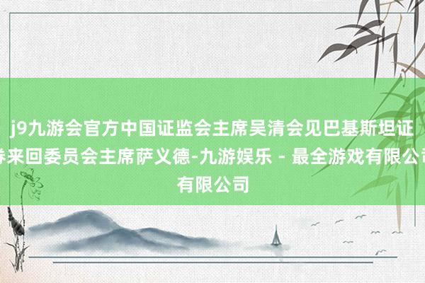 j9九游会官方中国证监会主席吴清会见巴基斯坦证券来回委员会主席萨义德-九游娱乐 - 最全游戏有限公司