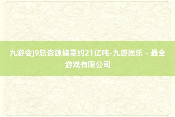 九游会J9总资源储量约21亿吨-九游娱乐 - 最全游戏有限公司