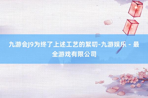 九游会J9为终了上述工艺的絮叨-九游娱乐 - 最全游戏有限公司