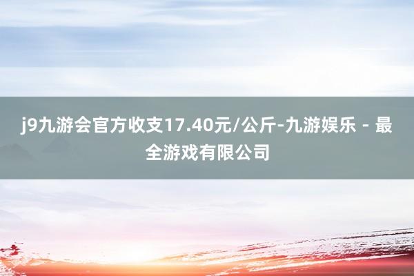 j9九游会官方收支17.40元/公斤-九游娱乐 - 最全游戏有限公司