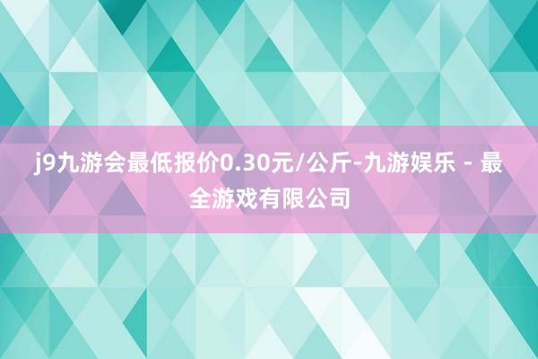 j9九游会最低报价0.30元/公斤-九游娱乐 - 最全游戏有限公司