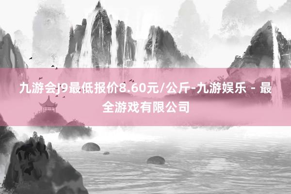 九游会J9最低报价8.60元/公斤-九游娱乐 - 最全游戏有限公司