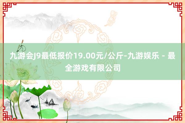 九游会J9最低报价19.00元/公斤-九游娱乐 - 最全游戏有限公司