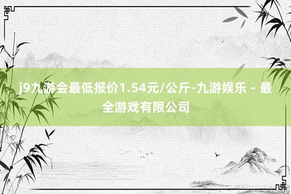 j9九游会最低报价1.54元/公斤-九游娱乐 - 最全游戏有限公司