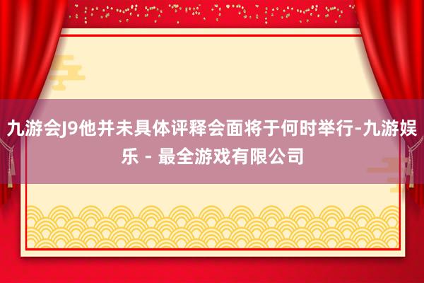 九游会J9他并未具体评释会面将于何时举行-九游娱乐 - 最全游戏有限公司