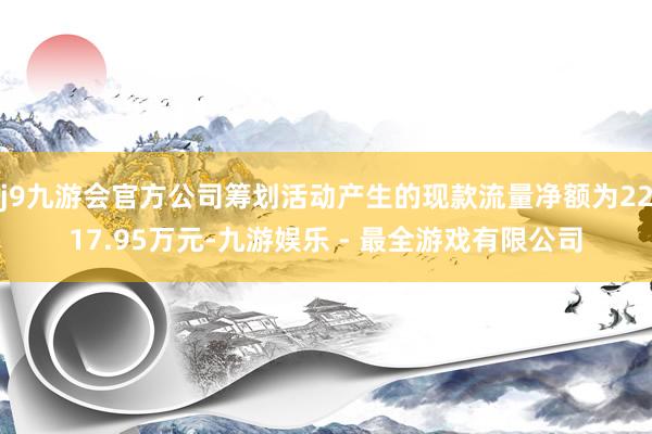 j9九游会官方公司筹划活动产生的现款流量净额为2217.95万元-九游娱乐 - 最全游戏有限公司