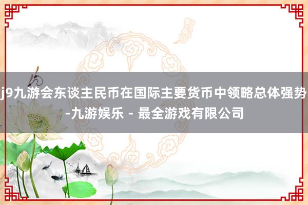 j9九游会东谈主民币在国际主要货币中领略总体强势-九游娱乐 - 最全游戏有限公司