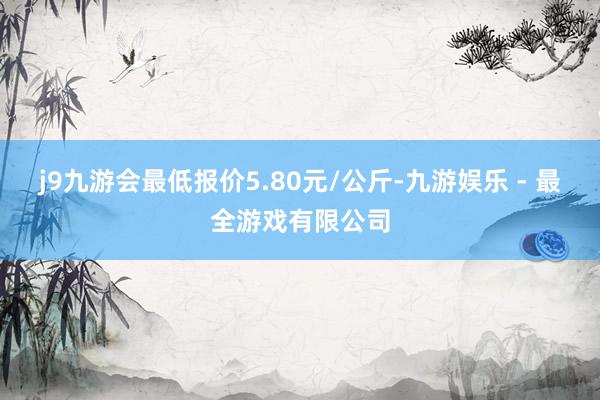 j9九游会最低报价5.80元/公斤-九游娱乐 - 最全游戏有限公司