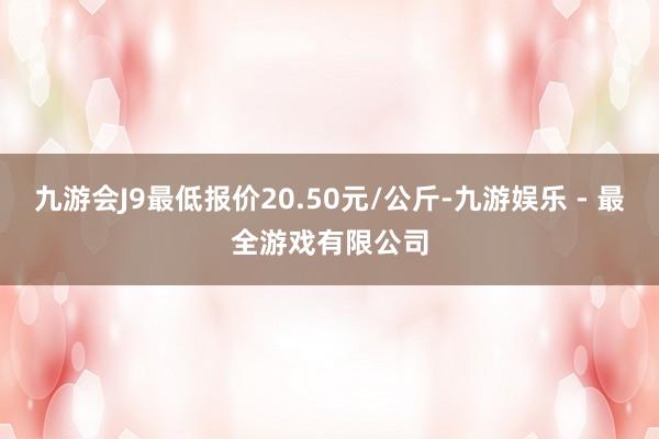 九游会J9最低报价20.50元/公斤-九游娱乐 - 最全游戏有限公司