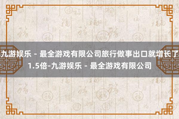 九游娱乐 - 最全游戏有限公司旅行做事出口就增长了1.5倍-九游娱乐 - 最全游戏有限公司