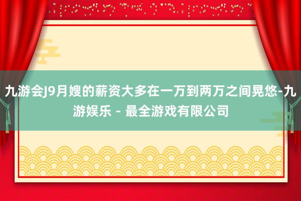 九游会J9月嫂的薪资大多在一万到两万之间晃悠-九游娱乐 - 最全游戏有限公司