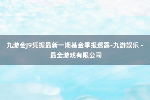 九游会J9凭据最新一期基金季报透露-九游娱乐 - 最全游戏有限公司