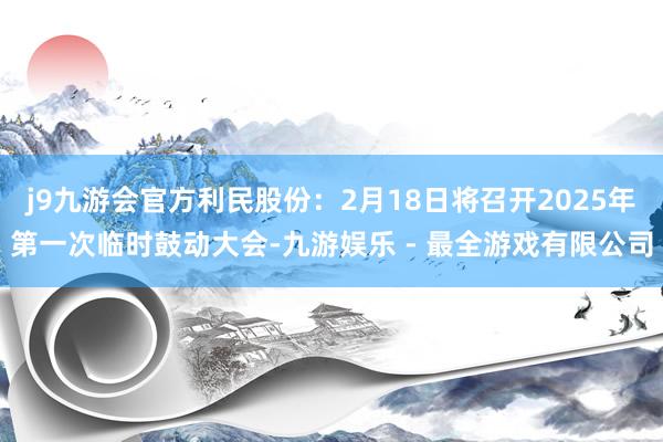 j9九游会官方利民股份：2月18日将召开2025年第一次临时鼓动大会-九游娱乐 - 最全游戏有限公司