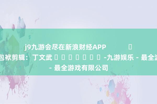 j9九游会尽在新浪财经APP            						包袱剪辑：丁文武 							-九游娱乐 - 最全游戏有限公司