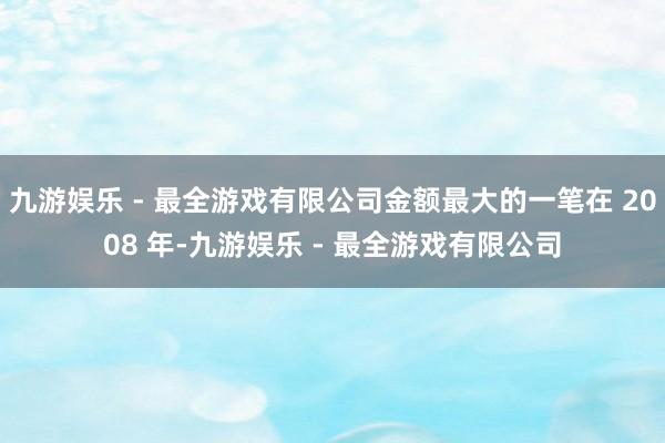 九游娱乐 - 最全游戏有限公司金额最大的一笔在 2008 年-九游娱乐 - 最全游戏有限公司