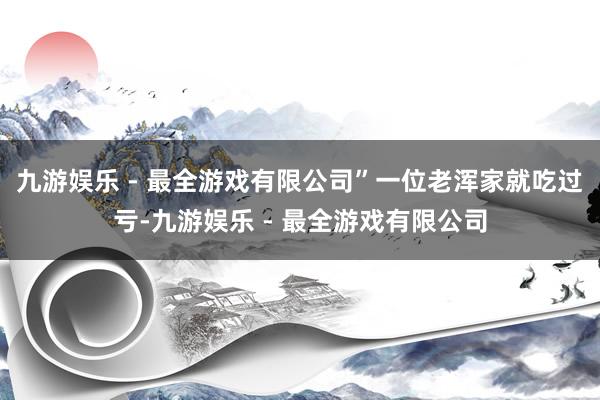 九游娱乐 - 最全游戏有限公司”一位老浑家就吃过亏-九游娱乐 - 最全游戏有限公司