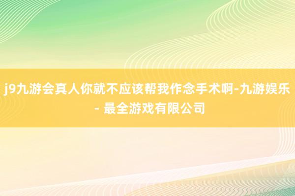 j9九游会真人你就不应该帮我作念手术啊-九游娱乐 - 最全游戏有限公司