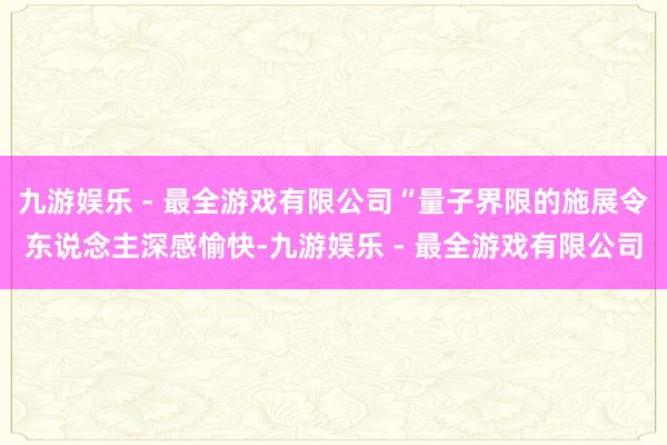 九游娱乐 - 最全游戏有限公司“量子界限的施展令东说念主深感愉快-九游娱乐 - 最全游戏有限公司