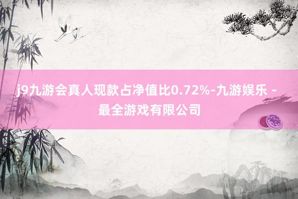 j9九游会真人现款占净值比0.72%-九游娱乐 - 最全游戏有限公司