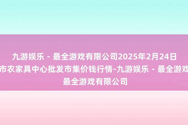 九游娱乐 - 最全游戏有限公司2025年2月24日河南商丘市农家具中心批发市集价钱行情-九游娱乐 - 最全游戏有限公司